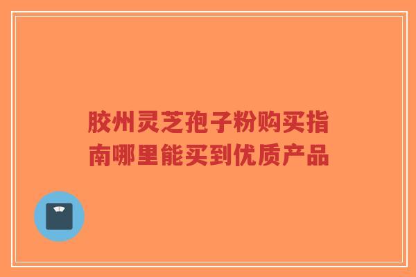 胶州灵芝孢子粉购买指南哪里能买到优质产品 胶州灵芝孢子粉购买指南哪里能买到优质产品
