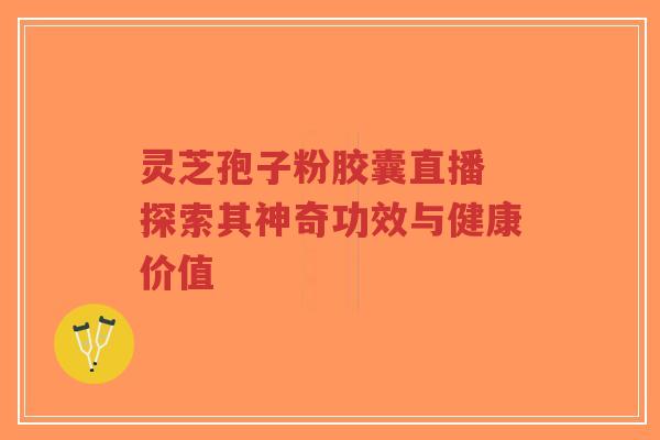 灵芝孢子粉胶囊直播 探索其神奇功效与健康价值 灵芝孢子粉胶囊直播 探索其神奇功效与健康价值