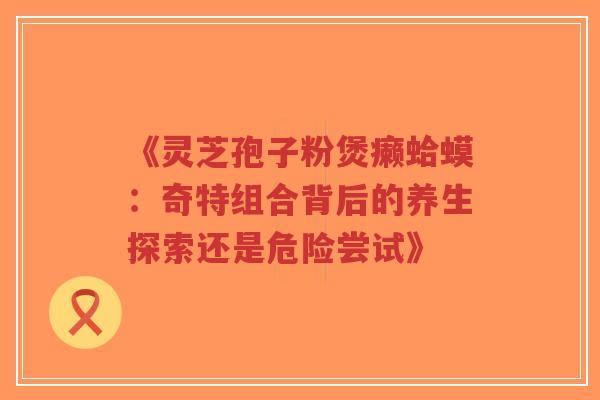 《灵芝孢子粉煲癞蛤蟆：奇特组合背后的养生探索还是危险尝试》