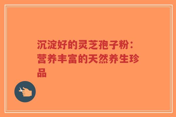 沉淀好的灵芝孢子粉：营养丰富的天然养生珍品