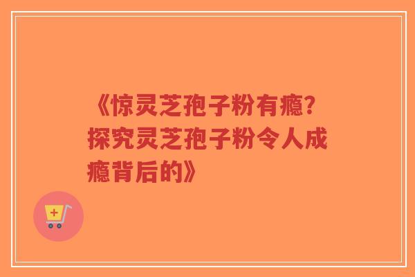 《惊灵芝孢子粉有瘾?探究灵芝孢子粉令人成瘾背后的》 《惊灵芝孢子粉有瘾?探究灵芝孢子粉令人成瘾背后的》