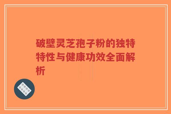破壁灵芝孢子粉的独特特性与健康功效全面解析
