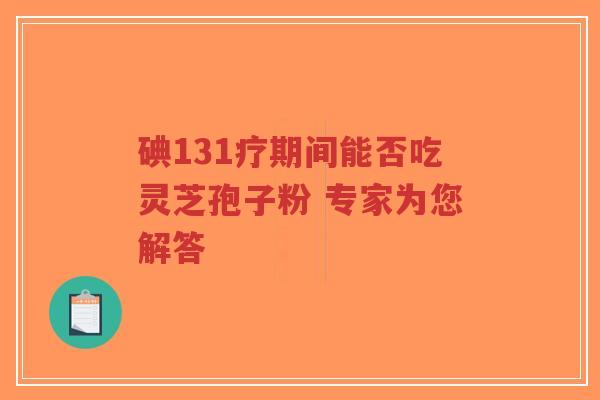碘131疗期间能否吃灵芝孢子粉 专家为您解答 碘131疗期间能否吃灵芝孢子粉 专家为您解答