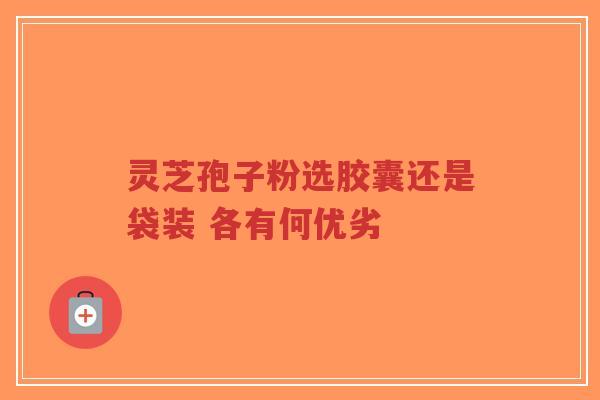 灵芝孢子粉选胶囊还是袋装 各有何优劣