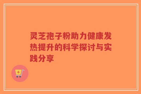 灵芝孢子粉助力健康发热提升的科学探讨与实践分享