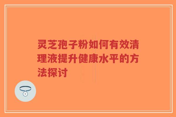 灵芝孢子粉如何有效清理液提升健康水平的方法探讨