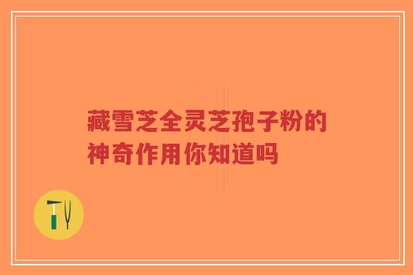 藏雪芝全灵芝孢子粉的神奇作用你知道吗