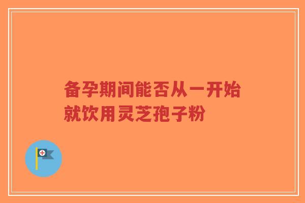 备孕期间能否从一开始就饮用灵芝孢子粉