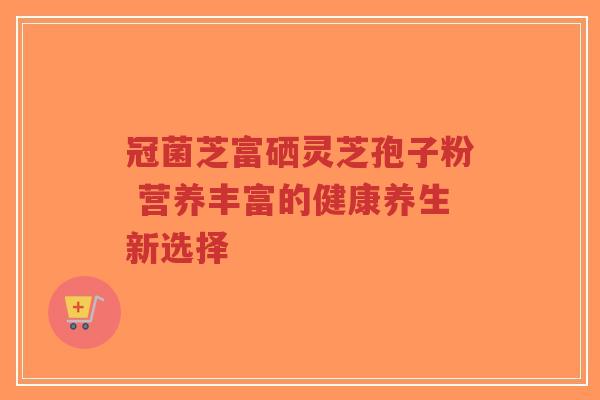 冠菌芝富硒灵芝孢子粉 营养丰富的健康养生新选择 冠菌芝富硒灵芝孢子粉 营养丰富的健康养生新选择
