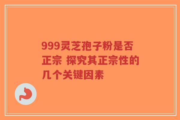 999灵芝孢子粉是否正宗 探究其正宗性的几个关键因素