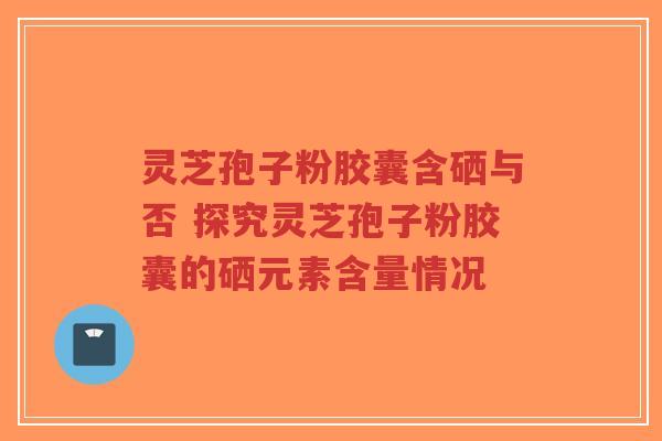 灵芝孢子粉胶囊含硒与否 探究灵芝孢子粉胶囊的硒元素含量情况