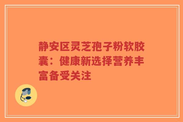 静安区灵芝孢子粉软胶囊：健康新选择营养丰富备受关注
