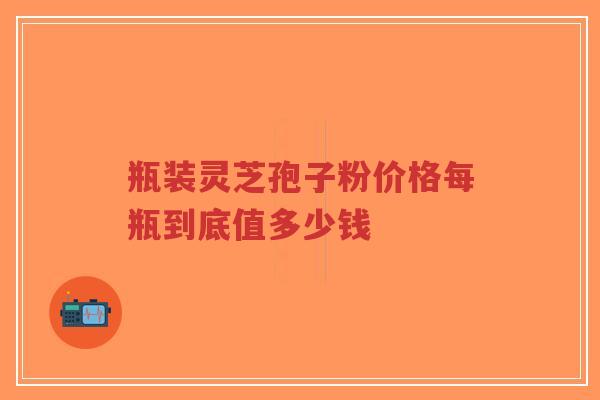 瓶装灵芝孢子粉价格每瓶到底值多少钱