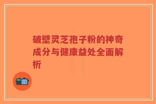 破壁灵芝孢子粉的神奇成分与健康益处全面解析