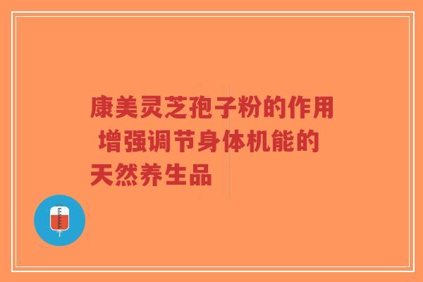 康美灵芝孢子粉的作用 增强调节身体机能的天然养生品 康美灵芝孢子粉的作用 增强调节身体机能的天然养生品