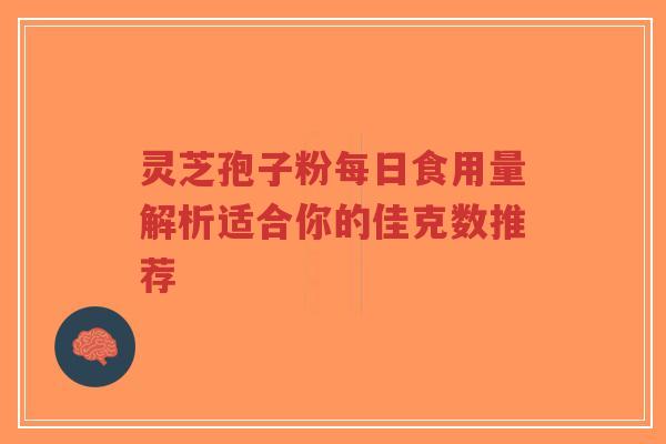 灵芝孢子粉每日食用量解析适合你的佳克数推荐