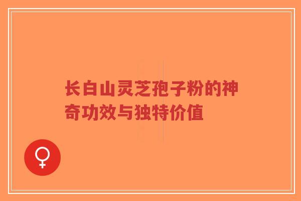长白山灵芝孢子粉的神奇功效与独特价值