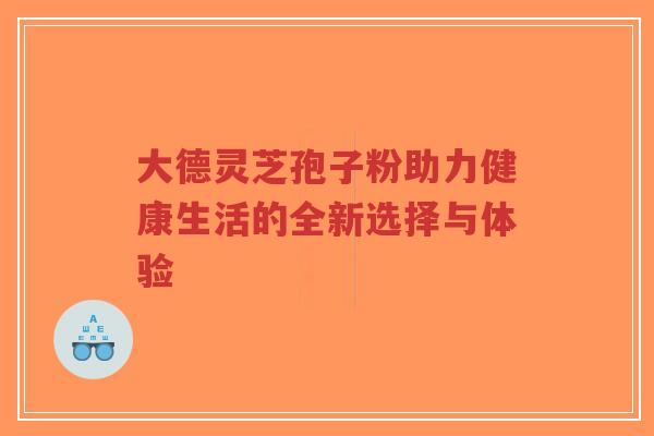 大德灵芝孢子粉助力健康生活的全新选择与体验 大德灵芝孢子粉助力健康生活的全新选择与体验