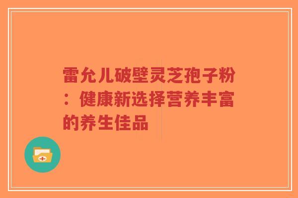 雷允儿破壁灵芝孢子粉：健康新选择营养丰富的养生佳品