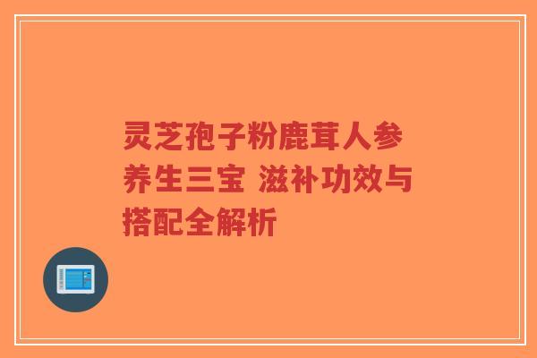 灵芝孢子粉鹿茸人参 养生三宝 滋补功效与搭配全解析