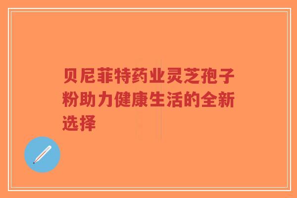 贝尼菲特药业灵芝孢子粉助力健康生活的全新选择