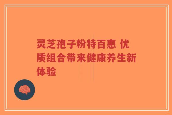 灵芝孢子粉特百惠 优质组合带来健康养生新体验 灵芝孢子粉特百惠 优质组合带来健康养生新体验