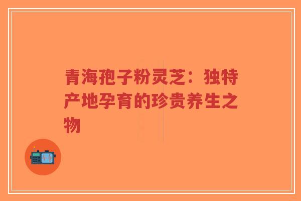 青海孢子粉灵芝：独特产地孕育的珍贵养生之物