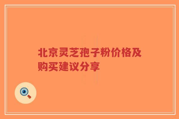 北京灵芝孢子粉价格及购买建议分享 北京灵芝孢子粉价格及购买建议分享