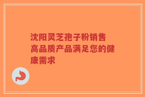 沈阳灵芝孢子粉销售 高品质产品满足您的健康需求