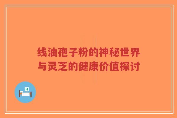 线油孢子粉的神秘世界与灵芝的健康价值探讨