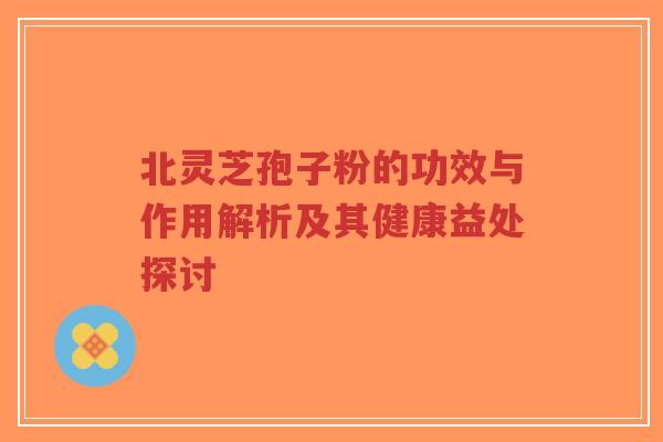 北灵芝孢子粉的功效与作用解析及其健康益处探讨