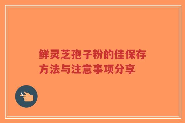鲜灵芝孢子粉的佳保存方法与注意事项分享