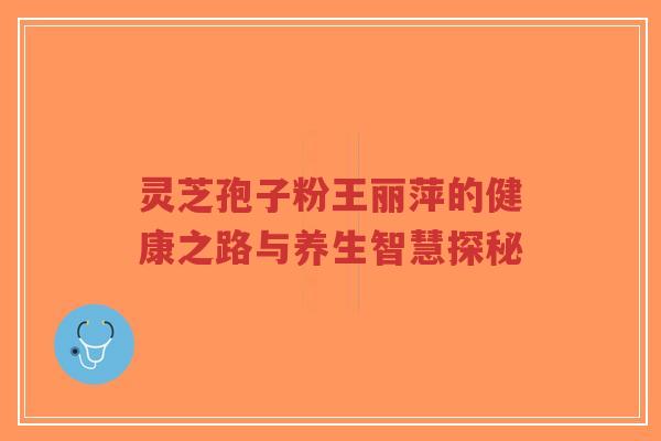 灵芝孢子粉王丽萍的健康之路与养生智慧探秘