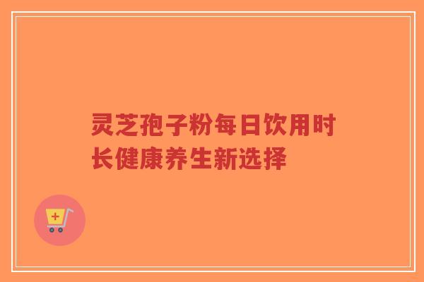 灵芝孢子粉每日饮用时长健康养生新选择