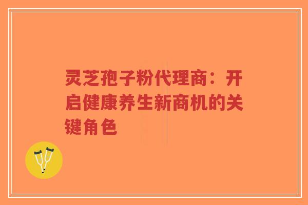 灵芝孢子粉代理商:开启健康养生新商机的关键角色 灵芝孢子粉代理商:开启健康养生新商机的关键角色