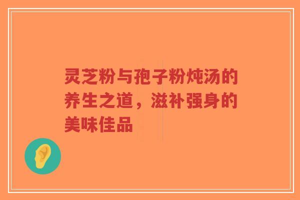 灵芝粉与孢子粉炖汤的养生之道,滋补强身的美味佳品