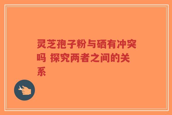 灵芝孢子粉与硒有冲突吗 探究两者之间的关系