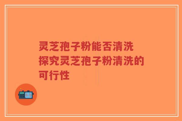 灵芝孢子粉能否清洗 探究灵芝孢子粉清洗的可行性