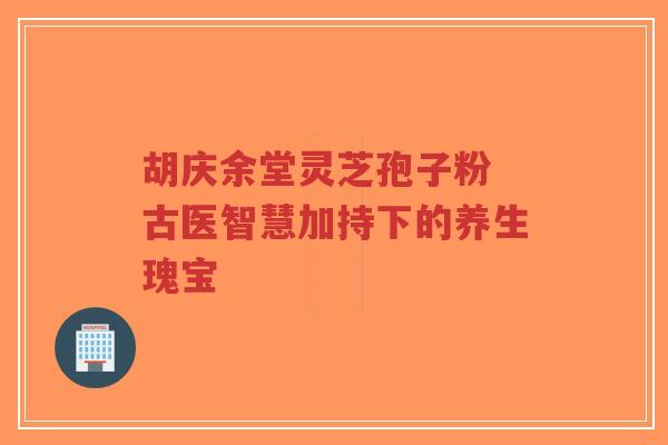 胡庆余堂灵芝孢子粉 古医智慧加持下的养生瑰宝