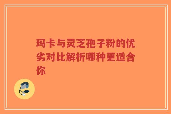 玛卡与灵芝孢子粉的优劣对比解析哪种更适合你