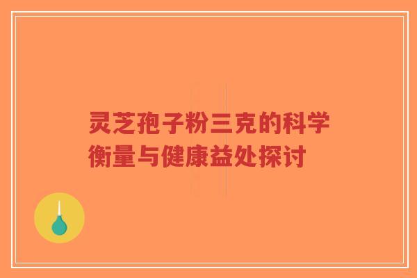 灵芝孢子粉三克的科学衡量与健康益处探讨 灵芝孢子粉三克的科学衡量与健康益处探讨