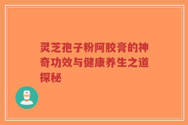 灵芝孢子粉阿胶膏的神奇功效与健康养生之道探秘 灵芝孢子粉阿胶膏的神奇功效与健康养生之道探秘