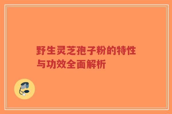 野生灵芝孢子粉的特性与功效全面解析