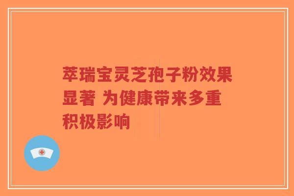 萃瑞宝灵芝孢子粉效果显著 为健康带来多重积极影响