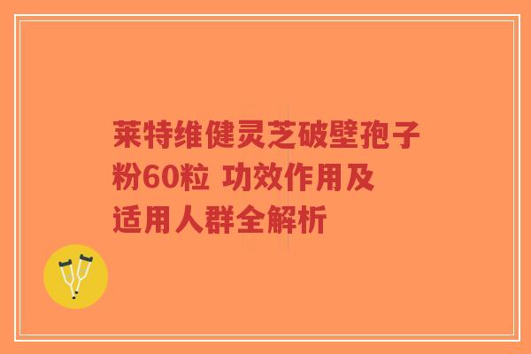莱特维健灵芝破壁孢子粉60粒 功效作用及适用人群全解析