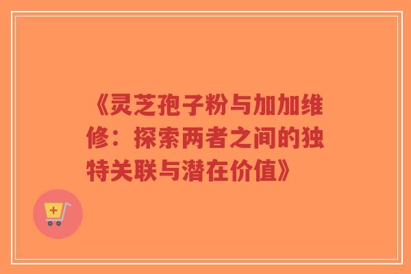 《灵芝孢子粉与加加维修:探索两者之间的独特关联与潜在价值》 《灵芝孢子粉与加加维修:探索两者之间的独特关联与潜在价值》