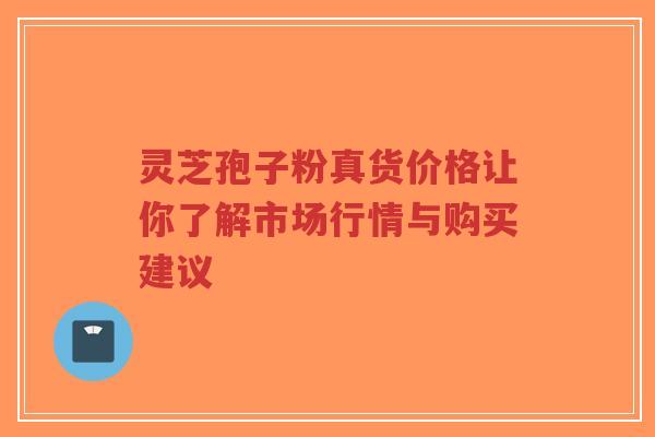 灵芝孢子粉真货价格让你了解市场行情与购买建议