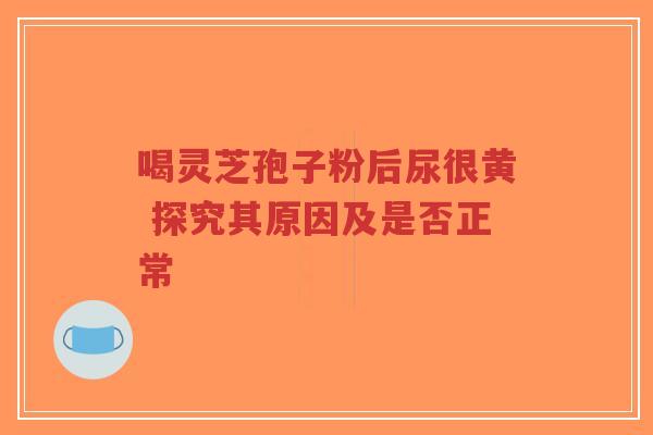 喝灵芝孢子粉后尿很黄 探究其原因及是否正常 喝灵芝孢子粉后尿很黄 探究其原因及是否正常