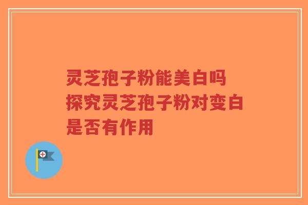 灵芝孢子粉能美白吗 探究灵芝孢子粉对变白是否有作用 灵芝孢子粉能美白吗 探究灵芝孢子粉对变白是否有作用