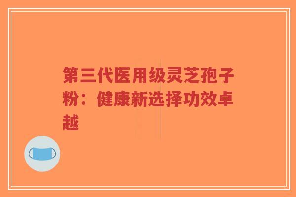 第三代医用级灵芝孢子粉：健康新选择功效卓越